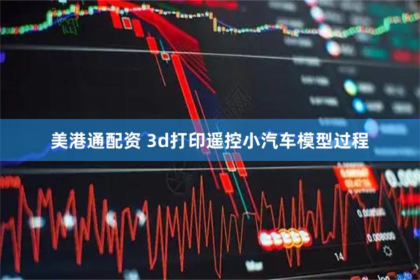 美港通配资 3d打印遥控小汽车模型过程
