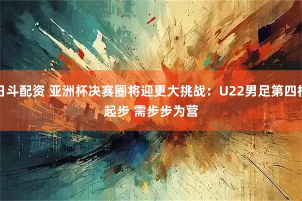 日斗配资 亚洲杯决赛圈将迎更大挑战：U22男足第四档起步 需步步为营
