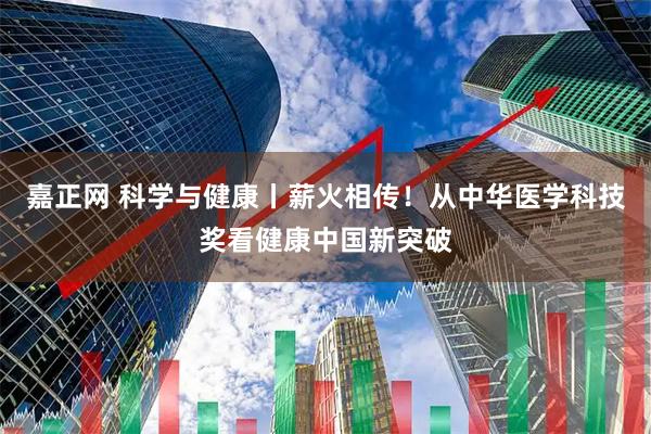 嘉正网 科学与健康丨薪火相传！从中华医学科技奖看健康中国新突破