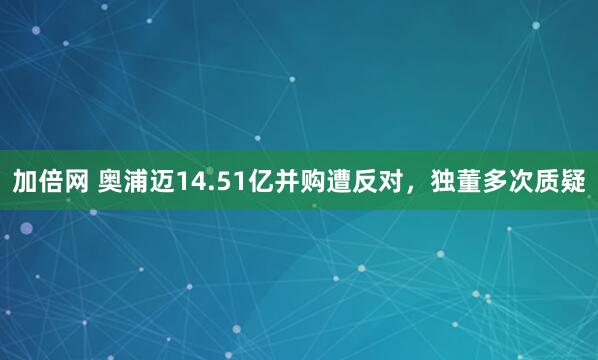 加倍网 奥浦迈14.51亿并购遭反对，独董多次质疑