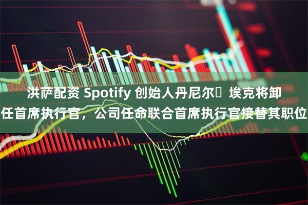 洪萨配资 Spotify 创始人丹尼尔・埃克将卸任首席执行官，公司任命联合首席执行官接替其职位
