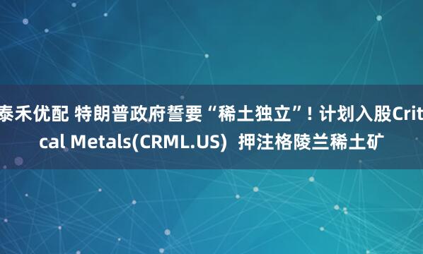 泰禾优配 特朗普政府誓要“稀土独立”! 计划入股Critical Metals(CRML.US)  押注格陵兰稀土矿