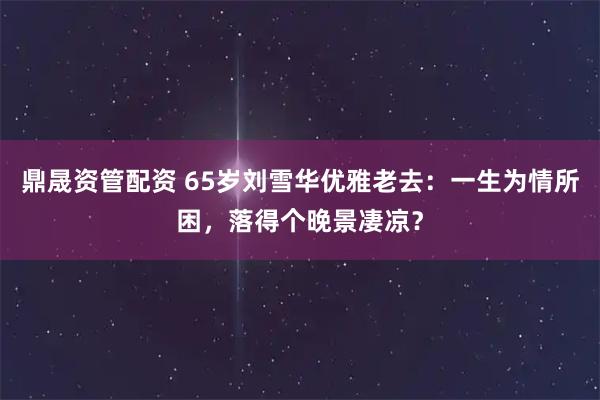 鼎晟资管配资 65岁刘雪华优雅老去：一生为情所困，落得个晚景凄凉？
