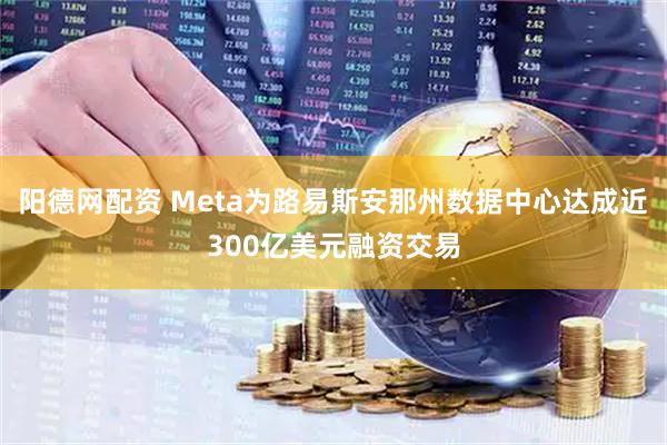 阳德网配资 Meta为路易斯安那州数据中心达成近300亿美元融资交易