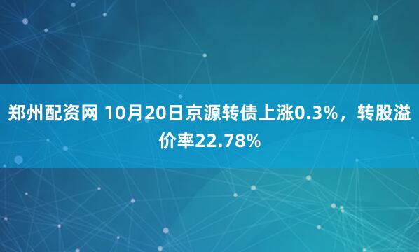 郑州配资网 10月20日京源转债上涨0.3%，转股溢价率22.78%