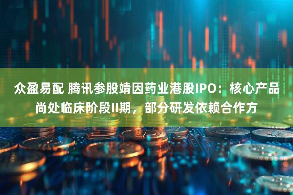 众盈易配 腾讯参股靖因药业港股IPO：核心产品尚处临床阶段II期，部分研发依赖合作方