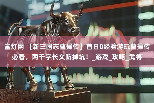 富灯网 【新三国志曹操传】首日0经验游玩曹操传必看，两千字长文防掉坑！_游戏_攻略_武将