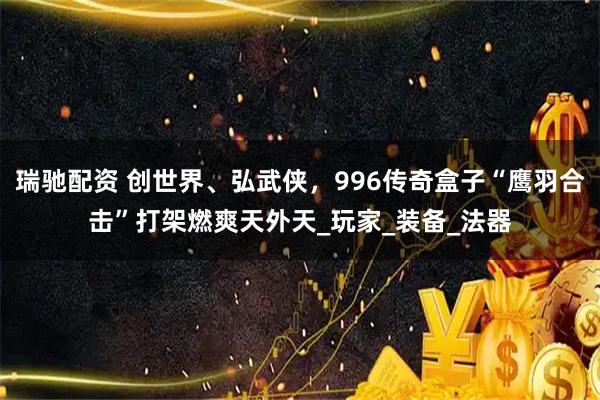 瑞驰配资 创世界、弘武侠，996传奇盒子“鹰羽合击”打架燃爽天外天_玩家_装备_法器