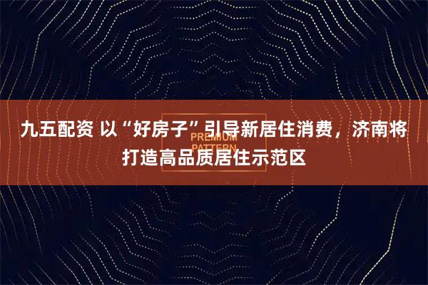 九五配资 以“好房子”引导新居住消费，济南将打造高品质居住示范区
