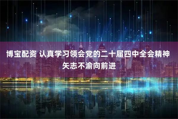 博宝配资 认真学习领会党的二十届四中全会精神 矢志不渝向前进