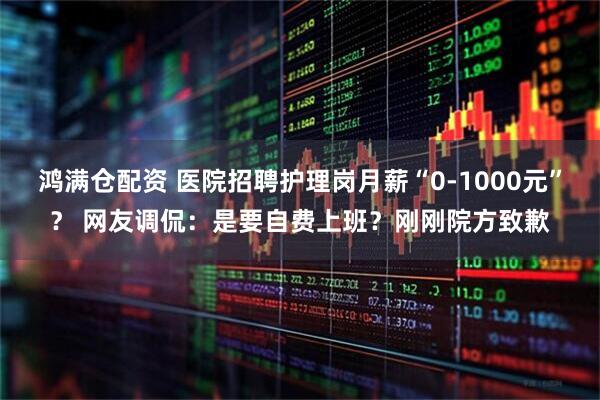 鸿满仓配资 医院招聘护理岗月薪“0-1000元”？ 网友调侃：是要自费上班？刚刚院方致歉