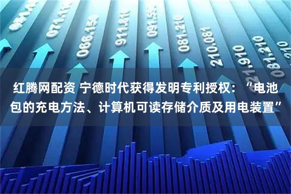 红腾网配资 宁德时代获得发明专利授权：“电池包的充电方法、计算机可读存储介质及用电装置”