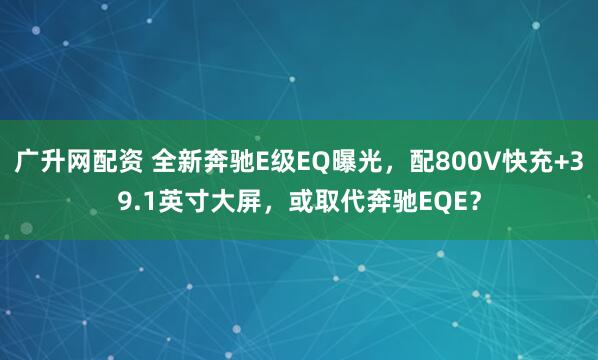 广升网配资 全新奔驰E级EQ曝光，配800V快充+39.1英寸大屏，或取代奔驰EQE？