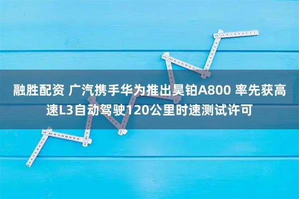 融胜配资 广汽携手华为推出昊铂A800 率先获高速L3自动驾驶120公里时速测试许可