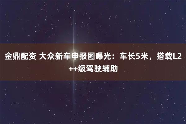 金鼎配资 大众新车申报图曝光：车长5米，搭载L2++级驾驶辅助