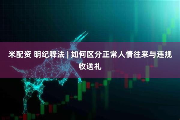米配资 明纪释法 | 如何区分正常人情往来与违规收送礼
