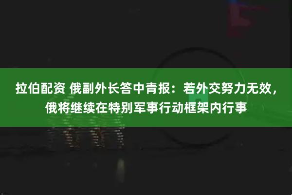 拉伯配资 俄副外长答中青报：若外交努力无效，俄将继续在特别军事行动框架内行事