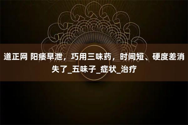 道正网 阳痿早泄，巧用三味药，时间短、硬度差消失了_五味子_症状_治疗