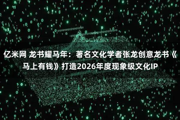亿米网 龙书耀马年：著名文化学者张龙创意龙书《马上有钱》打造2026年度现象级文化IP