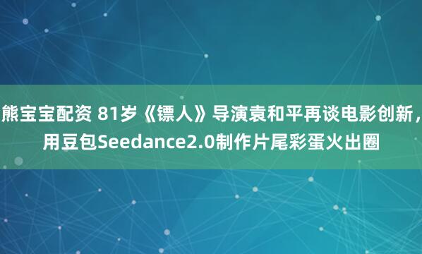 熊宝宝配资 81岁《镖人》导演袁和平再谈电影创新，用豆包Seedance2.0制作片尾彩蛋火出圈