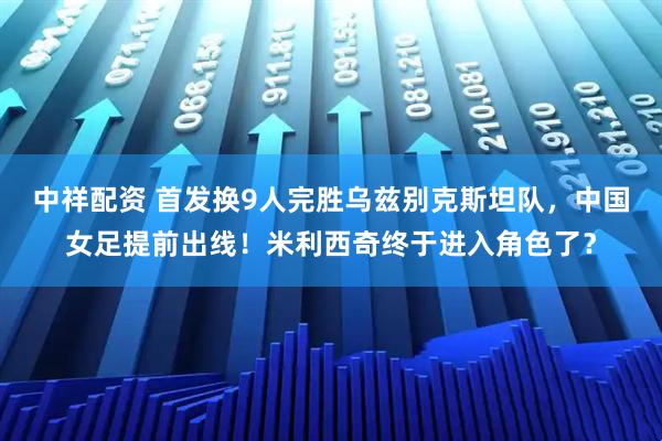 中祥配资 首发换9人完胜乌兹别克斯坦队，中国女足提前出线！米利西奇终于进入角色了？