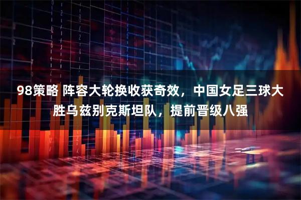 98策略 阵容大轮换收获奇效，中国女足三球大胜乌兹别克斯坦队，提前晋级八强