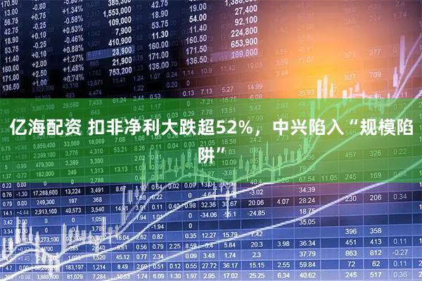 亿海配资 扣非净利大跌超52%，中兴陷入“规模陷阱”